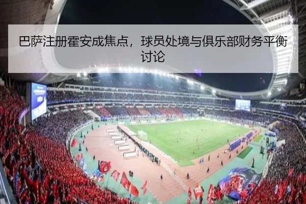 巴萨注册霍安成焦点，球员处境与俱乐部财务平衡讨论
